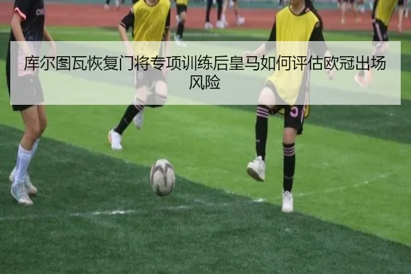库尔图瓦恢复门将专项训练后皇马如何评估欧冠出场风险