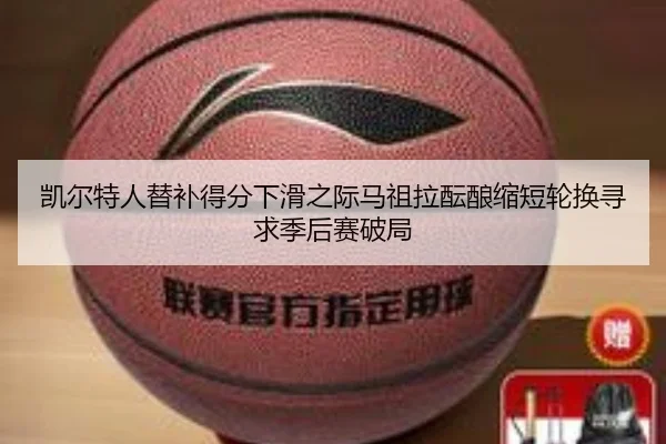 凯尔特人替补得分下滑之际马祖拉酝酿缩短轮换寻求季后赛破局